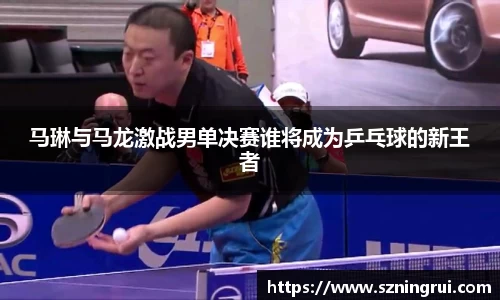 马琳与马龙激战男单决赛谁将成为乒乓球的新王者