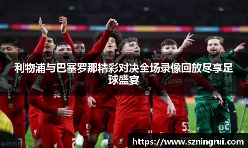 利物浦与巴塞罗那精彩对决全场录像回放尽享足球盛宴