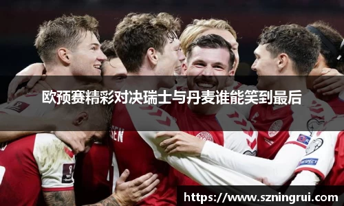 欧预赛精彩对决瑞士与丹麦谁能笑到最后