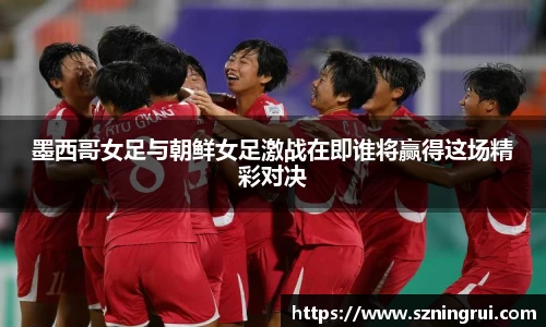 墨西哥女足与朝鲜女足激战在即谁将赢得这场精彩对决