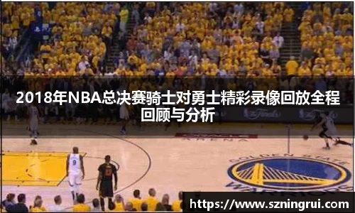 2018年NBA总决赛骑士对勇士精彩录像回放全程回顾与分析