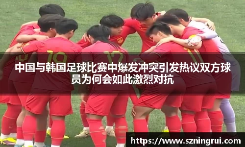 中国与韩国足球比赛中爆发冲突引发热议双方球员为何会如此激烈对抗